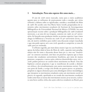 O futuro anterior: continuidades e rupturas nos movimentos estudantis…




                                               1	      Introdução. Para não esperar dez anos mais…

                                                      O ano de 2008 esteve marcado, tanto para o meio acadêmico
                                               quanto para os militantes de praticamente todo o mundo, por várias
                                               ref lexões e debates sobre os significados, sentidos e atualidade do Maio
                                               de 1968. De acordo com Ana Maria Sáenz (2008), pesquisadora do se-
                                               minário sobre movimentos estudantis do Instituto de Investigaciones
                                               Bibliográficas da Universidade Nacional do México (UNAM), em uma
                                               apresentação recente sobre a produção bibliográfica do 1968 estudantil
                                               mexicano, a 40 anos de sua irrupção, somente em 1998, no 30º aniver-
                                               sário, foi lançada uma produção similar ou mesmo superior à que vimos
                                               chegar às bibliotecas e livrarias em 2008. O 40º aniversário serviu, as-
                                               sim, de motivo simbólico para reabrir uma discussão sempre inacabada
                                               e que não pode esperar até o ano 2018, quando se cumprirão 50 anos de
                                               1968, para ser retomada.
E
c                                                     A reflexão sugerida, por meio deste ensaio é que no caso brasileiro,
c
o                                              apesar da ênfase dada às lutas do Maio de 1968, a questão mais paradig-
S                                              mática não foi tanto a discussão dessas lutas per se, mas sua “atualiza-
–                                              ção” no contexto nacional, com base em possíveis rupturas que as lutas
R                                              recentes dos estudantes universitários brasileiros, por meio de muitos
e                                              protestos, ocupações e outras ações coletivas desenvolvidas entre 2007 e
v
i                                              2008, podem provocar no cenário desse movimento no Brasil. Uma das
s
t                                              hipóteses centrais propostas é que se manifestam de acordo a dinâmi-
a
                                               cas cíclicas e da retroalimentação com outros movimentos sociais. Com
C                                              esse pano de fundo, o artigo está divido em quatro partes: na primeira,
i
e                                              propõem-se alguns elementos para uma abordagem teórico-metodológica
n
t                                              que interprete os movimentos estudantis como um movimento social sui
í                                              generis; na segunda, aprofunda-se no estudo dos movimentos estudantis
f
i                                              tendo como base as teorias dos movimentos sociais; já na terceira, realiza-
c
a                                              se uma breve análise cíclica das ações coletivas estudantis no Brasil, para


98                                                                            EccoS – Rev. Cient., São Paulo, v. 11, n. 1, p. 97-121, jan./jun. 2009.
 