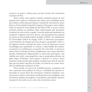 BRINGEL, B.




centrar-se na quarta e última parte nas lutas recentes dos movimentos
estudantis do País.
       Neste estudo, serão expostos somente resultados parciais de uma
pesquisa mais ampla em andamento que utiliza uma metodologia mista,
que combina a observação participante, resultado de intermináveis assem-
bleias na Universidade Estadual de Campinas (Unicamp) e noites maldor-
midas na reitoria da Universidade de São Paulo (USP), o recurso a fontes
primárias (obtidas em panfletos, blogs confeccionados pelo movimento
estudantil em cada reitoria ocupada e material audiovisual produzido nas
ocupações) e algumas entrevistas abertas, com participantes da ocupação
da reitoria da Universidade Federal da Bahia (UFBA) e de mobilizações
da Universidade Federal de Sergipe (UFS). A observação participante,
como ferramenta de pesquisa por meio da qual o pesquisador verifica e,
em algumas ocasiões, participa das ações, serviu de importante recurso
metodológico para aprofundar as vivências e subjetividades dos estudan-                     A
                                                                                            r
tes presentes nas mobilizações em questão. Por outro lado, as entrevistas                   t
                                                                                            i
abertas foram realizadas de forma complementar não só para identificar                      g
questões fundamentais diagnosticadas na observação participante, mas                        o
                                                                                            s
também para cobrir zonas geográficas a que o pesquisador-militante não
pôde chegar. Finalmente, outro aspecto a destacar é o acesso a fontes
primárias confeccionadas pelos próprios estudantes por meio de internet,
algo que será objeto específico de análise, em razão de seu caráter inova-
dor nas mobilizações estudantis no País.
       Nesse sentido, ao tratar-se de resultados parciais, as propostas não
têm a pretensão (nem poderia) de abarcar a totalidade das questões re-
lacionadas ao recente fluxo dos movimentos estudantis brasileiros, mas,
sim, procura analisar o movimento estudantil como uma totalidade, como
ator/sujeito complexo, heterogêneo e contraditório, pretendendo, ademais,
interpretá-lo de acordo com as teorias dos movimentos sociais.


EccoS – Rev. Cient., São Paulo, v. 11, n. 1, p. 97-121, jan./jun. 2009.                     99
 