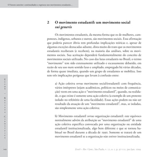 O futuro anterior: continuidades e rupturas nos movimentos estudantis…




                                                2	      O movimento estudantil: um movimento social
                                                        sui generis
                                                      Os movimentos estudantis, da mesma forma que os de mulheres, cam-
                                                poneses, indígenas, urbanos e outros, são movimentos sociais. Essa afirmação
                                                que poderia parecer óbvia tem profundas implicações teóricas e, apesar de
                                                algumas exceções destacadas adiante, dista muito do trato que os movimentos
                                                estudantis receberam (e recebem), na maioria das análises, sobre os movi-
                                                mentos sociais. Sua aceitação dependerá fundamentalmente do conceito de
                                                movimentos sociais utilizado. No caso das lutas estudantis no Brasil, o termo
                                                “movimento” tem sido extensamente utilizado e escassamente debatido, em
                                                razão de seu uso num sentido laxo e ampliado, empregado há várias décadas,
                                                de forma quase imediata, quando um grupo de estudantes se mobiliza. Isso
                                                tem três implicações perigosas que levam à confusão entre:
E
c
c                                                       a) Ação coletiva versus movimento social/estudantil: com frequência,
o
S                                                       vários intérpretes (sejam acadêmicos, políticos ou meios de comunica-
–
                                                        ção) veem em uma ação o “movimento estudantil”, quando, na realida-
                                                        de, o que existe é somente uma ação coletiva (a exemplo de um protesto
R
e                                                       isolado no refeitório de uma faculdade). Essas ações podem ou não ser
v
i                                                       resultado da atuação de um “movimento estudantil”, mas, se isoladas,
s
t
                                                        são simplesmente uma ação coletiva;
a

C                                                       b) Movimento estudantil versus organização estudantil: este equívoco
i
e                                                       normalmente advém da atribuição ao “movimento estudantil” de uma
n
t
                                                        ação coletiva específica convocada por uma organização ou entidade
í                                                       estudantil institucionalizada, algo bem diferente e que se tornou ha-
f
i                                                       bitual no Brasil durante a década de 1990. Somente se tratará de um
c
a                                                       movimento estudantil se a organização não estiver institucionalizada;


100                                                                            EccoS – Rev. Cient., São Paulo, v. 11, n. 1, p. 97-121, jan./jun. 2009.
 