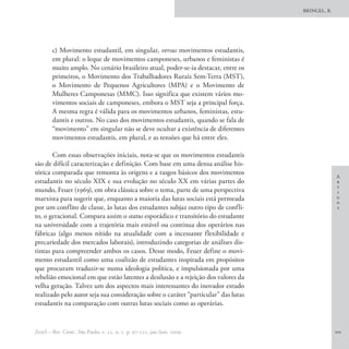 BRINGEL, B.




        c) Movimento estudantil, em singular, versus movimentos estudantis,
        em plural: o leque de movimentos camponeses, urbanos e feministas é
        muito amplo. No cenário brasileiro atual, poder-se-ia destacar, entre os
        primeiros, o Movimento dos Trabalhadores Rurais Sem-Terra (MST),
        o Movimento de Pequenos Agricultores (MPA) e o Movimento de
        Mulheres Camponesas (MMC). Isso significa que existem vários mo-
        vimentos sociais de camponeses, embora o MST seja a principal força.
        A mesma regra é válida para os movimentos urbanos, feministas, estu-
        dantis e outros. No caso dos movimentos estudantis, quando se fala de
        “movimento” em singular não se deve ocultar a existência de diferentes
        movimentos estudantis, em plural, e as tensões que há entre eles.

       Com essas observações iniciais, nota-se que os movimentos estudantis
são de difícil caracterização e definição. Com base em uma densa análise his-
tórica comparada que remonta às origens e a rasgos básicos dos movimentos
                                                                                                  A
estudantis no século XIX e sua evolução no século XX em várias partes do                          r
                                                                                                  t
mundo, Feuer (1969), em obra clássica sobre o tema, parte de uma perspectiva                      i
marxista para sugerir que, enquanto a maioria das lutas sociais está permeada                     g
                                                                                                  o
por um conflito de classe, às lutas dos estudantes subjaz outro tipo de confli-                   s
to, o geracional. Compara assim o status esporádico e transitório do estudante
na universidade com a trajetória mais estável ou contínua dos operários nas
fábricas (algo menos nítido na atualidade com a incessante flexibilidade e
precariedade dos mercados laborais), introduzindo categorias de análises dis-
tintas para compreender ambos os casos. Desse modo, Feuer define o movi-
mento estudantil como uma coalizão de estudantes inspirada em propósitos
que procuram traduzir-se numa ideologia política, e impulsionada por uma
rebelião emocional em que estão latentes a desilusão e a rejeição dos valores da
velha geração. Talvez um dos aspectos mais interessantes do inovador estudo
realizado pelo autor seja sua consideração sobre o caráter “particular” das lutas
estudantis na comparação com outras lutas sociais como as operárias.


EccoS – Rev. Cient., São Paulo, v. 11, n. 1, p. 97-121, jan./jun. 2009.                           101
 