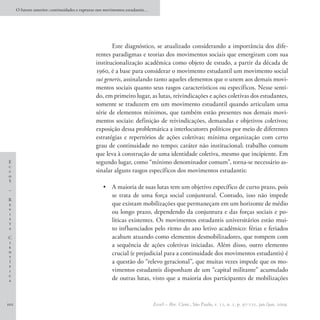 O futuro anterior: continuidades e rupturas nos movimentos estudantis…




                                                       Este diagnóstico, se atualizado considerando a importância dos dife-
                                                rentes paradigmas e teorias dos movimentos sociais que emergiram com sua
                                                institucionalização acadêmica como objeto de estudo, a partir da década de
                                                1960, é a base para considerar o movimento estudantil um movimento social
                                                sui generis, assinalando tanto aqueles elementos que o unem aos demais movi-
                                                mentos sociais quanto seus rasgos característicos ou específicos. Nesse senti-
                                                do, em primeiro lugar, as lutas, reivindicações e ações coletivas dos estudantes,
                                                somente se traduzem em um movimento estudantil quando articulam uma
                                                série de elementos mínimos, que também estão presentes nos demais movi-
                                                mentos sociais: definição de reivindicações, demandas e objetivos coletivos;
                                                exposição dessa problemática a interlocutores políticos por meio de diferentes
                                                estratégias e repertórios de ações coletivas; mínima organização com certo
                                                grau de continuidade no tempo; caráter não institucional; trabalho comum
                                                que leva à construção de uma identidade coletiva, mesmo que incipiente. Em
E                                               segundo lugar, como “mínimo denominador comum”, torna-se necessário as-
c
c                                               sinalar alguns rasgos específicos dos movimentos estudantis:
o
S

–
                                                    •	 A maioria de suas lutas tem um objetivo específico de curto prazo, pois
                                                       se trata de uma força social conjuntural. Contudo, isso não impede
R
e                                                      que existam mobilizações que permaneçam em um horizonte de médio
v
i                                                      ou longo prazo, dependendo da conjuntura e das forças sociais e po-
s                                                      líticas existentes. Os movimentos estudantis universitários estão mui-
t
a                                                      to influenciados pelo ritmo do ano letivo acadêmico: férias e feriados
C                                                      acabam atuando como elementos desmobilizadores, que rompem com
i
e                                                      a sequência de ações coletivas iniciadas. Além disso, outro elemento
n
t
                                                       crucial (e prejudicial para a continuidade dos movimentos estudantis) é
í                                                      a questão do “relevo geracional”, que muitas vezes impede que os mo-
f
i                                                      vimentos estudantis disponham de um “capital militante” acumulado
c
a                                                      de outras lutas, visto que a maioria dos participantes de mobilizações


102                                                                            EccoS – Rev. Cient., São Paulo, v. 11, n. 1, p. 97-121, jan./jun. 2009.
 