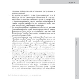 BRINGEL, B.




        anteriores acaba se desvinculando da universidade e/ou, pelo menos, da
        militância estudantil;
   •	   Sua organização é pendular e variável. Não responde a uma forma de
        organização concreta, contando com diferentes graus de estruturas e
        organicidade. As assembleias conformam o coração da atividade políti-
        ca dos movimentos estudantis, porém pode haver múltiplas formas de
        canalizar o trabalho realizado nelas para âmbitos mais amplos, assim
        como outros formatos mais formais de organização;
   •	   Sua composição social está constituída principalmente por setores das
        classes médias, algo contemplado nos movimentos estudantis que estu-
        damos tanto na Europa quanto na América Latina, e que os diferencia
        dos movimentos “populares”, conformados principalmente por um ex-
        trato mais pobre da população;
   •	   Possuem, com frequência, o que poderia ser identificado como uma
        “identidade secundária” ou de “baixa intensidade”, em razão de uma
                                                                                                 A
        habitual convergência de perfis e identidades militantes quando o es-                    r
                                                                                                 t
        tudante também milita em outro movimento social (seja este negro,                        i
        feminista etc.) ou em alguma força política (normalmente partidos po-                    g
                                                                                                 o
        líticos), priorizando alguns deles. Ademais, pelo caráter de curto prazo                 s
        de muitas das lutas, torna-se mais complexa a construção de uma iden-
        tidade coletiva profunda;
   •	   Converge um amplo espectro ideológico na composição dos movimen-
        tos estudantis, que normalmente varia desde a socialdemocracia até a
        esquerda mais radical, incluindo um amplo leque de “sensibilidades”
        de esquerda. No entanto, da mesma forma que nem todo movimento
        social é de esquerda, nem todos os movimentos estudantis são de es-
        querda, nem todas as lutas estudantis têm um caráter transformador
        (ou de radicalismo absoluto como chegou a ser mistificado de forma
        equivocada), adquirindo, muitas vezes, esse caráter quando a esquerda
        está no poder num marco mais amplo, como é o caso atual de muitas


EccoS – Rev. Cient., São Paulo, v. 11, n. 1, p. 97-121, jan./jun. 2009.                          103
 