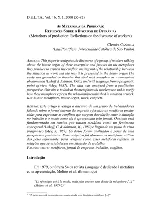 D.E.L.T.A., Vol. 16, N. 1, 2000 (55-82)
AS METÁFORAS DA PRODUÇÃO:
REFLEXÕES SOBRE O DISCURSO DE OPERÁRIAS
(Metaphors of production: Reflections on the discourse of workers)
Clemira CANOLLA
(Lael/Pontifícia Universidade Católica de São Paulo)
ABSTRACT: This paper investigates the discourse of a group of workers talking
about the house organ of their enterprise and focuses on the metaphors
they produce to express the conflicts arising out of the relationship between
the situation at work and the way it is presented in the house organ.The
study was grounded on theories that deal with metaphor as a conceptual
phenomenon (Lakoff & Johnson, 1980.) and with language from a pragmatic
point of view (Mey, 1987). The data was analysed from a qualitative
perspective. Our aim is to look at the metaphors the workers use and to verify
how these metaphors express the relationship established in situation at work.
KEY WORDS: metaphors, house organ, work, conflicts.
RESUMO: Este artigo investiga o discurso de um grupo de trabalhadores
falando sobre o jornal interno da empresa e focaliza as metáforas produ-
zidas para expressar os conflitos que surgem da relação entre a situação
no trabalho e o modo como ela é apresentada pelo jornal. O estudo está
fundamentado em teorias que tratam metáfora como um fenômeno
conceptual (Lakoff, G. & Johnson, M., 1980) e língua de um ponto de vista
pragmático (Mey, J. 1987). Os dados foram analisados a partir de uma
perspectiva qualitativa. Nosso objetivo foi observar as metáforas utiliza-
das pelos informantes para verificar como essas metáforas refletem as
relações que se estabelecem em situação de trabalho.
PALAVRAS-CHAVE: metáforas, jornal de empresa, trabalho, conflitos.
Introdução
Em 1979, o número 54 da revista Langages é dedicado à metáfora
e, na apresentação, Molino et al. afirmam que
“La rétorique est à la mode, mais plus encore sans doute la métaphore [...]”
(Molino et al, 1979:5)1
1
“A retórica está na moda, mas mais ainda sem dúvida a metáfora [...]”
 