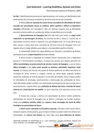 Joint Statement – Learning Disabilities, Dyslexia and Vision
                                               (The American Academy of Pediatrics, 2009)

da vida. É identificada precocemente em algumas pessoas, mas noutras já é identificada muito
tarde quando são necessárias competências de leitura e de escrita mais complexas.
        A dislexia deve ser separada de outras formas secundárias de dificuldades de leitura
causadas por perturbações visuais ou auditivas, défice cognitivo e défices na experiência
educativa (dificuldades de “ensinagem”). Não nos devemos esquecer que as dificuldades
precoces na leitura podem ser causadas por défices na experiência ou na instrução.
        O desenvolvimento da linguagem oral tem sido visto como tendo um papel muito
importante na aprendizagem da leitura. Ao contrário da fala, a leitura e a escrita não se
desenvolvem de forma natural e requerem uma aprendizagem ativa. Ler é mais difícil do que
falar, porque a criança deve estar consciente da estrutura sonora da linguagem oral e em
seguida utilizar o código alfabético para adquirir a correspondência grafema-fonema.
        A complexidade fonética da língua alfabética vai influenciar a prevalência da dislexia,
apontando-se para a origem linguística desta perturbação.
        A leitura envolve a integração de múltiplos fatores relacionados com a experiência
pessoal e o funcionamento neurológico. A maioria das pessoas com dislexia apresenta um
défice neurobiológico no processamento da estrutura sonora da linguagem, a que se chama
défice fonológico e que pode existir quando as restantes capacidades linguísticas estão
intactas. As crianças com formas mais graves de dislexia podem ter um défice secundário na
nomeação de letras, números e imagens, criando um défice duplo, podendo também
apresentar problemas ao nível da atenção e na memória de trabalho. Outras crianças podem
ter dificuldades de orientação, reconhecimento e memorização das combinações de letras.
Estas dificuldades podem constituir uma perturbação neuromaturacional que aumenta com o
desenvolvimento. Importa referir que a definição de dislexia não inclui a inversão de letras/
palavras ou a leitura/escrita em espelho, as quais costumam criar equívocos comuns nesta
área.
        A maioria das crianças e adultos com perturbações da leitura revelam problemas
diversificados em termos de linguagem que se devem a alterações nas funções cerebrais.
Existe uma evidência científica sólida que suporta a base neurológica da teoria do défice
fonológico nas perturbações da leitura.
        A leitura ocorre sobretudo no hemisfério esquerdo, incluindo o lobo frontal inferior,
temporal superior, tempo-parietal, gyrus temporal medial e occipital medial nos leitores sem
perturbações. As crianças com dislexia, por outro lado, usam áreas diferentes do cérebro


AMERICAN ACADEMY OF PEDIATRICAS et al – Joint Statement – Learning Disabilities, Dyslexia and
Vision. Pediatrics. Vol.124 (2009), p837-844.

                                   Traduzido e adaptado pela terapeuta da fala Ana Catarina Santos
 