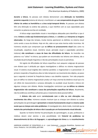 Joint Statement – Learning Disabilities, Dyslexia and Vision
                                                (The American Academy of Pediatrics, 2009)

durante a leitura. As pessoas com dislexia demonstram uma disfunção no hemisfério
posterior esquerdo (sistema de leitura) e manifestam um uso compensatório do gyrus frontal
inferior de ambos os hemisférios e a área occipi-temporal direita. As pessoas com dislexia
têm uma disfunção na análise das palavras, o que interfere com as suas capacidades para
converter as palavras escritas em oralidade.
        A leitura exige capacidades visuais e neurológicas adequadas para identificar o que é
visto. Embora a visão seja fundamental para a leitura, é o cérebro que interpreta as imagens
observadas. Ao longo dos tempos, muitas teorias apontaram os defeitos no sistema visual
como sendo a causa da dislexia. Hoje em dia, sabe-se que estas teorias estão incorretas. Há
inúmeros estudos que comprovam que os défices no processamento visual (tais como na
visualização, sequência visual, memória visual, perceção visual e capacidades percetivo-
motoras) não constituem a causa de base das dificuldades de leitura. As inversões nas
palavras e os “saltos” na leitura, que podem ser encontrados nos leitores com dislexia, são o
resultado da perturbação linguística e não das perturbações visuais ou percetivas.
        Há registo de dificuldades de leitura específicas num pequeno subgrupo de pessoas
com dislexia que é atribuído por alguns investigadores a défices no sistema magnocelular
visual. O sistema visual engloba dois sistemas paralelos: o magnocelular e o parvocelular. O
primeiro responde a frequências altas no lobo temporal e ao movimento dos objetos, ao passo
que o segundo é sensível às frequências baixas e aos detalhes espaciais. Tem sido proposto
que um défice no sistema magnocelular produz um traço anormal da distância visual que cria
um efeito de mascaramento e provoca alterações na acuidade visual durante a leitura em
algumas crianças com dislexia. Muitas investigações concluíram que os défices no sistema
magnocelular não constituem a causa das perturbações específicas de leitura. Atualmente,
não há evidências científicas suficientes para o tratamento deste possível défice.
        A dislexia não está assim correlacionada com o olho ou com alterações nos
movimentos dos olhos. Inúmeros estudos mostram que as crianças com dislexia ou outras
perturbações da aprendizagem apresentam o mesmo funcionamento visual e a mesma saúde
ocular que as crianças sem estes problemas. A investigação tem, deste modo, mostrado que a
maioria das perturbações de leitura não é causada por um funcionamento visual alterado.
        Quando na história familiar há perturbações da aprendizagem, os pais, professores e
médicos devem estar atentos a esta possibilidade. Um historial de problemas no
desenvolvimento da fala e da linguagem, na aprendizagem de ritmos ou no reconhecimento


AMERICAN ACADEMY OF PEDIATRICAS et al – Joint Statement – Learning Disabilities, Dyslexia and
Vision. Pediatrics. Vol.124 (2009), p837-844.

                                    Traduzido e adaptado pela terapeuta da fala Ana Catarina Santos
 