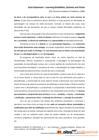 Joint Statement – Learning Disabilities, Dyslexia and Vision
                                               (The American Academy of Pediatrics, 2009)

de letras e da correspondência entre os sons e as letras podem ser sinais precoces de
dislexia. Os pais e/ou os professores devem identificar os sinais precoces de dificuldades de
aprendizagem nas crianças em idade pré-escolar. Contudo, na maioria dos casos, estas
dificuldades não são descobertas até que as crianças revelem dificuldades académicas no
decorrer do 1º ciclo.
        Uma vez que a recuperação é mais eficaz durante os anos mais precoces, o diagnóstico
precoce é muito importante. O efeito da dislexia é diferente em função da pessoa e depende
da sua gravidade, da eficácia da reabilitação e das oportunidades de educação/intervenção.
        Atendendo ao facto de a dislexia ser uma perturbação linguística, o seu tratamento
deve incidir diretamente nesta etiologia. Os estudos longitudinais indicam que os resultados
da instrução que incide na fonologia são mais favoráveis para os leitores com perturbações
do que uma abordagem global ao nível da linguagem.
        Os programas de reabilitação devem incluir um ensino específico ao nível da
descodificação, fluência, vocabulário e compreensão. A abordagem da aprendizagem das
capacidades de descodificação começa com o ensino explícito do reconhecimento dos sons
orais (consciência fonológica), a consciência do ritmo, a aprendizagem do código alfabético, a
memorização das palavras escritas, o estudo dos sons e a soletração.
        Uma criança deve primeiro ser capaz de descodificar a palavra antes de ser capaz de a
ler de forma fluente. A criança deve ler para os pais em casa diariamente para praticar a
descodificação, a memorização de novas palavras escritas e desenvolver uma maior fluência
através da leitura de palavras previamente descodificadas e memorizadas. A fluência constitui
a ponte entre a descodificação e a compreensão. A compreensão é desenvolvida através do
treino da fluência, do aumento do vocabulário e da compreensão ativa da leitura. As técnicas
que aumentam a compreensão ativa da leitura incluem a predição, o resumo, a visualização,
a clarificação, o pensamento crítico, a realização de inferências e a extração de conclusões.
        Uma vez que as pessoas com dislexia têm problemas persistentes e continuam a
apresentar uma leitura lenta ao longo da vida, pode ser necessário efetuar acomodações e
modificações para além da reabilitação propriamente dita. Alguns exemplos de acomodações
são: tempo extra nas tarefas, realização de trabalhos mais curtos, realização de testes em salas
isoladas e com um ambiente calmo, testes de escolha múltipla, uso de computadores,
corretores ortográficos, utilização dos apontamentos das aulas, gravadores, livros gravados,
etc.


AMERICAN ACADEMY OF PEDIATRICAS et al – Joint Statement – Learning Disabilities, Dyslexia and
Vision. Pediatrics. Vol.124 (2009), p837-844.

                                   Traduzido e adaptado pela terapeuta da fala Ana Catarina Santos
 