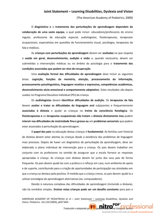 Joint Statement – Learning Disabilities, Dyslexia and Vision
                                               (The American Academy of Pediatrics, 2009)

         O diagnóstico e o tratamento das perturbações de aprendizagem dependem da
colaboração de uma vasta equipa, a qual pode incluir: educadores/professores do ensino
regular, professores de educação especial, audiologistas, fisioterapeutas, terapeutas
ocupacionais, especialistas em questões do funcionamento visual, psicólogos, terapeutas da
fala e médicos.
         As crianças com perturbações da aprendizagem devem ser avaliadas no que respeita
à saúde em geral, desenvolvimento, audição e visão e, quando necessário, devem ser
submetidas a intervenções médicas ou no âmbito da psicologia para o tratamento das
condições associadas que podem ser alvo de recuperação.
         Uma avaliação formal das dificuldades de aprendizagem deve incluir as seguintes
áreas:   cognição, funções     da memória, atenção,         processamento da informação,
processamento psicolinguístico, linguagem recetiva e expressiva, competências académicas,
desenvolvimento sócio-emocional e comportamento adaptativo. Estes resultados são depois
usados no Programa Educativo Individual (PEI) da criança.
         Os audiologistas devem identificar dificuldades de audição. Os terapeutas da fala
devem avaliar e tratar as dificuldades da linguagem oral subjacentes e frequentemente
associadas à dislexia e ajudar as crianças no treino da consciência fonológica. Os
fisioterapeutas e os terapeutas ocupacionais não tratam a dislexia diretamente mas podem
intervir nas dificuldades de motricidade fina e grossa ou em problemas sensoriais que podem
estar associados à perturbação da aprendizagem.
         O papel dos pais na educação destas crianças é fundamental. As famílias com historial
de dislexia devem estar atentas às crianças desde a existência dos problemas de linguagem
mais precoces. Depois de haver um diagnóstico de perturbação da aprendizagem, deve ser
elaborado o plano individual de intervenção para a criança. Os pais devem trabalhar em
conjunto com os professores no sentido de assegurar que a escola fornece as respostas
apropriadas à criança. As crianças com dislexia devem ler junto dos seus pais de forma
frequente. Os pais devem ajudá-las com a prática e o reforço em casa, num ambiente de apoio
e de suporte, contribuindo para a criação de oportunidades de participação nas atividades em
que a criança se destaca pela positiva. À medida que a criança cresce, os pais devem ajudá-la a
utilizar estratégias de aprendizagem alternativas (ex: computadores).
         Devido à natureza complexa das dificuldades de aprendizagem (incluindo a dislexia),
não há remédios simples. Ensinar estas crianças pode ser um desafio constante para pais e


AMERICAN ACADEMY OF PEDIATRICAS et al – Joint Statement – Learning Disabilities, Dyslexia and
Vision. Pediatrics. Vol.124 (2009), p837-844.

                                   Traduzido e adaptado pela terapeuta da fala Ana Catarina Santos
 