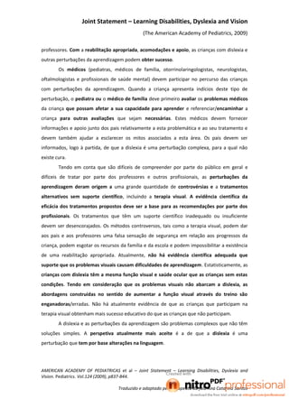 Joint Statement – Learning Disabilities, Dyslexia and Vision
                                              (The American Academy of Pediatrics, 2009)

professores. Com a reabilitação apropriada, acomodações e apoio, as crianças com dislexia e
outras perturbações da aprendizagem podem obter sucesso.
        Os médicos (pediatras, médicos de família, otorrinolaringologistas, neurologistas,
oftalmologistas e profissionais de saúde mental) devem participar no percurso das crianças
com perturbações da aprendizagem. Quando a criança apresenta indícios deste tipo de
perturbação, o pediatra ou o médico de família deve primeiro avaliar os problemas médicos
da criança que possam afetar a sua capacidade para aprender e referenciar/encaminhar a
criança para outras avaliações que sejam necessárias. Estes médicos devem fornecer
informações e apoio junto dos pais relativamente a esta problemática e ao seu tratamento e
devem também ajudar a esclarecer os mitos associados a esta área. Os pais devem ser
informados, logo à partida, de que a dislexia é uma perturbação complexa, para a qual não
existe cura.
        Tendo em conta que são difíceis de compreender por parte do público em geral e
difíceis de tratar por parte dos professores e outros profissionais, as perturbações da
aprendizagem deram origem a uma grande quantidade de controvérsias e a tratamentos
alternativos sem suporte científico, incluindo a terapia visual. A evidência científica da
eficácia dos tratamentos propostos deve ser a base para as recomendações por parte dos
profissionais. Os tratamentos que têm um suporte científico inadequado ou insuficiente
devem ser desencorajados. Os métodos controversos, tais como a terapia visual, podem dar
aos pais e aos professores uma falsa sensação de segurança em relação aos progressos da
criança, podem esgotar os recursos da família e da escola e podem impossibilitar a existência
de uma reabilitação apropriada. Atualmente, não há evidência científica adequada que
suporte que os problemas visuais causam dificuldades de aprendizagem. Estatisticamente, as
crianças com dislexia têm a mesma função visual e saúde ocular que as crianças sem estas
condições. Tendo em consideração que os problemas visuais não abarcam a dislexia, as
abordagens construídas no sentido de aumentar a função visual através do treino são
enganadoras/erradas. Não há atualmente evidência de que as crianças que participam na
terapia visual obtenham mais sucesso educativo do que as crianças que não participam.
        A dislexia e as perturbações da aprendizagem são problemas complexos que não têm
soluções simples. A perspetiva atualmente mais aceite é a de que a dislexia é uma
perturbação que tem por base alterações na linguagem.




AMERICAN ACADEMY OF PEDIATRICAS et al – Joint Statement – Learning Disabilities, Dyslexia and
Vision. Pediatrics. Vol.124 (2009), p837-844.

                                  Traduzido e adaptado pela terapeuta da fala Ana Catarina Santos
 
