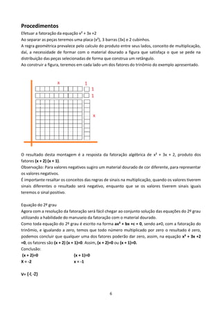 6
Procedimentos
Efetuar a fatoração da equação x² + 3x +2
Ao separar as peças teremos uma placa (x²), 3 barras (3x) e 2 cubinhos.
A regra geométrica prevalece pelo calculo do produto entre seus lados, conceito de multiplicação,
daí, a necessidade de formar com o material dourado a figura que satisfaça o que se pede na
distribuição das peças selecionadas de forma que construa um retângulo.
Ao construir a figura, teremos em cada lado um dos fatores do trinômio do exemplo apresentado.
O resultado desta montagem é a resposta da fatoração algébrica de x² + 3x + 2, produto dos
fatores (x + 2) (x + 1).
Observação: Para valores negativos sugiro um material dourado de cor diferente, para representar
os valores negativos.
É importante resaltar os conceitos das regras de sinais na multiplicação, quando os valores tiverem
sinais diferentes o resultado será negativo, enquanto que se os valores tiverem sinais iguais
teremos o sinal positivo.
Equação do 2º grau
Agora com a resolução da fatoração será fácil chegar ao conjunto solução das equações do 2º grau
utilizando a habilidade do manuseio da fatoração com o material dourado.
Como toda equação do 2º grau é escrito na forma ax² + bx +c = 0, sendo a≠0, com a fatoração do
trinômio, e igualando a zero, temos que todo número multiplicado por zero o resultado é zero,
podemos concluir que qualquer uma dos fatores poderão dar zero, assim, na equação x² + 3x +2
=0, os fatores são (x + 2) (x + 1)=0. Assim, (x + 2)=0 ou (x + 1)=0.
Conclusão:
(x + 2)=0 (x + 1)=0
X = -2 x = -1
V= {-1, -2}
 