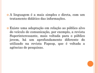  A linguagem é a mais simples e direta, com um
tratamento didático das informações.
 Existe uma adaptação em relação ao público alvo
do veículo de comunicação, por exemplo, a revista
Superinteressante, mais voltada para o público
jovem, há um aprofundamento diferente do
utilizado na revista Fapesp, que é voltada a
agências de pesquisas.
 