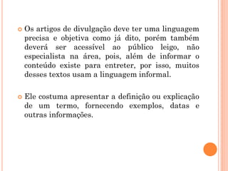  Os artigos de divulgação deve ter uma linguagem
precisa e objetiva como já dito, porém também
deverá ser acessível ao público leigo, não
especialista na área, pois, além de informar o
conteúdo existe para entreter, por isso, muitos
desses textos usam a linguagem informal.
 Ele costuma apresentar a definição ou explicação
de um termo, fornecendo exemplos, datas e
outras informações.
 