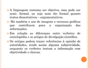  A linguagem costuma ser objetiva, mas pode ser
semi- formal, ou seja nem tão formal quanto
textos dissertativos – argumentativos.
 Há também o uso de imagens e recursos gráficos
que contribuem para a organização das
informações.
 Em relação as diferenças entre verbetes de
enciclopédia e os artigos de divulgação científica.
 Os artigos podem trazer referências à opinião de
autoridades, tendo assim alguma subjetividade,
enquanto os verbetes tratam a informação com
objetividade e clareza.
 