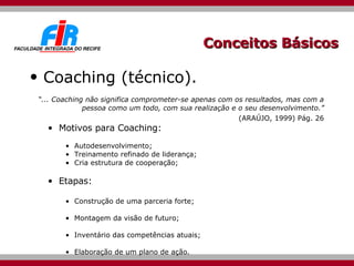 Conceitos Básicos Coaching (técnico). “ ... Coaching não significa comprometer-se apenas com os resultados, mas com a pessoa como um todo, com sua realização e o seu desenvolvimento.” (ARAÚJO, 1999) Pág. 26 Motivos para Coaching: Autodesenvolvimento; Treinamento refinado de liderança; Cria estrutura de cooperação; Etapas: Construção de uma parceria forte; Montagem da visão de futuro; Inventário das competências atuais; Elaboração de um plano de ação. 