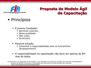 Proposta de Modelo Ágil de Capacitação Princípios É preciso Combater:  Barreiras culturais; Baixa qualidade; Alto custo; Burocracia. Possível solução: Direcionar a responsabilidade para os funcionários ( Empowerment) . A responsabilidade na capacitação não deve ser apenas do RH mas de todos. Empowerment, ou delegação de autoridade, é uma abordagem a projetos de trabalho que se baseia na delegação de poderes de decisão, autonomia e participação dos funcionários na administração das empresas. ( http://pt.wikipedia.org/wiki/Empowerment) 