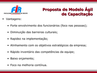 Proposta de Modelo Ágil de Capacitação Vantagens: Forte envolvimento dos funcionários (foco nas pessoas); Diminuição das barreiras culturais; Rapidez na implementação; Alinhamento com os objetivos estratégicos da empresa; Rápido inventário das competências da equipe; Baixo orçamento; Foco na melhoria contínua. 