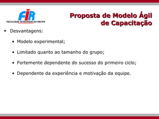 Proposta de Modelo Ágil de Capacitação Desvantagens: Modelo experimental; Limitado quanto ao tamanho do grupo; Fortemente dependente do sucesso do primeiro ciclo; Dependente da experiência e motivação da equipe. 