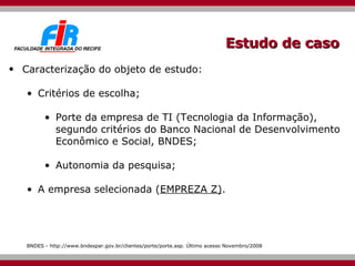 Estudo de caso Caracterização do objeto de estudo: Critérios de escolha; Porte da empresa de TI (Tecnologia da Informação),  segundo critérios do Banco Nacional de Desenvolvimento Econômico e Social, BNDES ; Autonomia da pesquisa; A empresa selecionada ( EMPREZA Z) . BNDES - http://www.bndespar.gov.br/clientes/porte/porte.asp. Último acesso Novembro/2008 