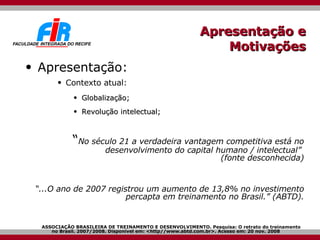 Apresentação e Motivações Apresentação: Contexto atual: Globalização; Revolução intelectual; “ No século 21 a verdadeira vantagem competitiva está no desenvolvimento do capital humano / intelectual”  (fonte desconhecida) “ ...O ano de 2007 registrou um aumento de 13,8% no investimento percapta em treinamento no Brasil.”  (ABTD). ASSOCIAÇÃO BRASILEIRA DE TREINAMENTO E DESENVOLVIMENTO. Pesquisa: O retrato do treinamento no Brasil. 2007/2008. Disponível em: <http//www.abtd.com.br>. Acesso em: 20 nov. 2008 