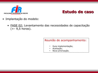 Estudo de caso Implantação do modelo: FASE 02:  Levantamento das necessidades de capacitação (+- 9,5 horas). Reunião de acompanhamento: Guia implementação; Aceitação; Nova priorização. 