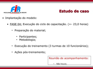 Estudo de caso Implantação do modelo: FASE 04:  Execução do ciclo de capacitação. (+- 23,0 horas) Preparação do material; Participantes; Metodologia; Execução do treinamento (3 turmas de 10 funcionários); Ações pós-treinamento; Reunião de acompanhamento: Não houve; 