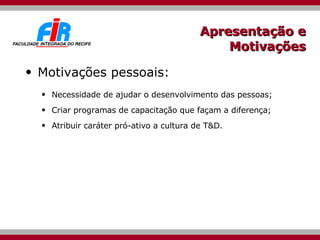 Apresentação e Motivações Motivações pessoais: Necessidade de ajudar o desenvolvimento das pessoas; Criar programas de capacitação que façam a diferença; Atribuir caráter pró-ativo a cultura de T&D.  