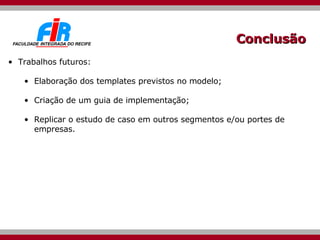 Conclusão Trabalhos futuros: Elaboração dos templates previstos no modelo; Criação de um guia de implementação; Replicar o estudo de caso em outros segmentos e/ou portes de empresas. 