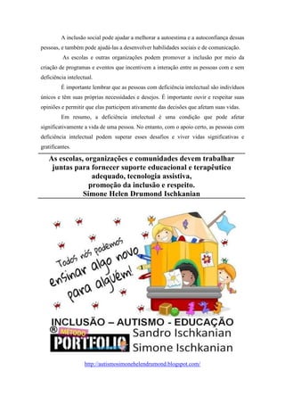A inclusão social pode ajudar a melhorar a autoestima e a autoconfiança dessas
pessoas, e também pode ajudá-las a desenvolver habilidades sociais e de comunicação.
As escolas e outras organizações podem promover a inclusão por meio da
criação de programas e eventos que incentivem a interação entre as pessoas com e sem
deficiência intelectual.
É importante lembrar que as pessoas com deficiência intelectual são indivíduos
únicos e têm suas próprias necessidades e desejos. É importante ouvir e respeitar suas
opiniões e permitir que elas participem ativamente das decisões que afetam suas vidas.
Em resumo, a deficiência intelectual é uma condição que pode afetar
significativamente a vida de uma pessoa. No entanto, com o apoio certo, as pessoas com
deficiência intelectual podem superar esses desafios e viver vidas significativas e
gratificantes.
As escolas, organizações e comunidades devem trabalhar
juntas para fornecer suporte educacional e terapêutico
adequado, tecnologia assistiva,
promoção da inclusão e respeito.
Simone Helen Drumond Ischkanian
http://autismosimonehelendrumond.blogspot.com/
 
