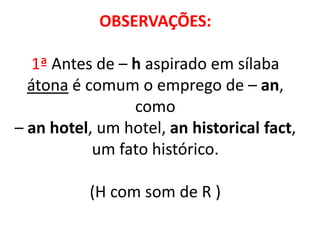 OBSERVAÇÕES:
1ª Antes de – h aspirado em sílaba
átona é comum o emprego de – an,
como
– an hotel, um hotel, an historical fact,
um fato histórico.
(H com som de R )
 