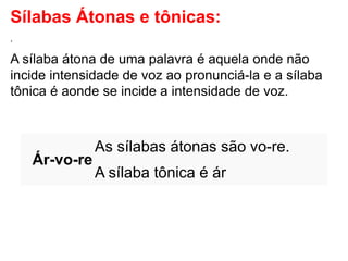 Sílabas Átonas e tônicas:
.
A sílaba átona de uma palavra é aquela onde não
incide intensidade de voz ao pronunciá-la e a sílaba
tônica é aonde se incide a intensidade de voz.
Ár-vo-re
As sílabas átonas são vo-re.
A sílaba tônica é ár
 