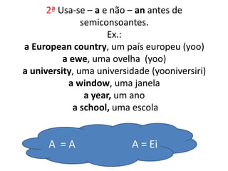 2ª Usa-se – a e não – an antes de
semiconsoantes.
Ex.:
a European country, um país europeu (yoo)
a ewe, uma ovelha (yoo)
a university, uma universidade (yooniversiri)
a window, uma janela
a year, um ano
a school, uma escola
A = A A = Ei
 