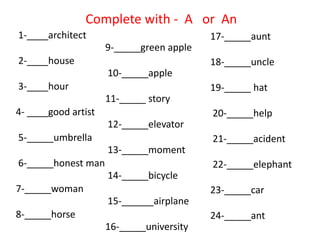1-____architect
2-____house
3-____hour
4- ____good artist
5-_____umbrella
6-_____honest man
7-_____woman
8-_____horse
9-_____green apple
10-_____apple
11-_____ story
12-_____elevator
13-_____moment
14-_____bicycle
15-______airplane
16-_____university
Complete with - A or An
17-_____aunt
18-_____uncle
19-_____ hat
20-_____help
21-_____acident
22-_____elephant
23-_____car
24-_____ant
 