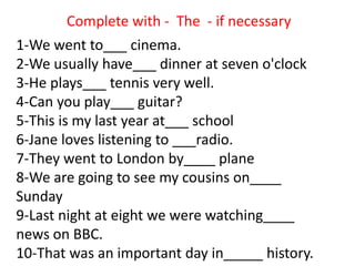 1-We went to___ cinema.
2-We usually have___ dinner at seven o'clock
3-He plays___ tennis very well.
4-Can you play___ guitar?
5-This is my last year at___ school
6-Jane loves listening to ___radio.
7-They went to London by____ plane
8-We are going to see my cousins on____
Sunday
9-Last night at eight we were watching____
news on BBC.
10-That was an important day in_____ history.
Complete with - The - if necessary
 