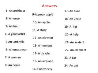 1- An architect
2- A house
3- An hour
4- A good artist
5-An umbrella
6- A honest man
7- A woman
8- An horse
9-A green apple
10- An apple
11- A story
12- An elevator
13- A moment
14- A bicycle
15- An airplane
16-A university
Answers
17- An aunt
18- An uncle
19- A hat
20- A help
21- An acident
22- An elephant
23- A car
24- An ant
 