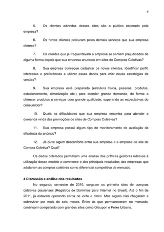 9
5. Os clientes advindos desses sites são o público esperado pela
empresa?
6. Os novos clientes procuram pelos demais serviços que sua empresa
oferece?
7. Os clientes que já frequentavam a empresa se sentem prejudicados de
alguma forma depois que sua empresa anunciou em sites de Compras Coletivas?
8. Sua empresa consegue cadastrar os novos clientes, identificar perfil,
interesses e preferências e utilizar essas dados para criar novas estratégias de
vendas?
9. Sua empresa está preparada (estrutura física, pessoas, produtos,
estacionamento, climatização etc.) para atender grande demanda, de forma a
oferecer produtos e serviços com grande qualidade, superando as expectativas do
consumidor?
10. Quais as dificuldades que sua empresa encontra para atender a
demanda vinda das promoções de sites de Compras Coletivas?
11. Sua empresa possui algum tipo de monitoramento de avaliação da
eficiência do anúncio?
12. Já ouve algum desconforto entre sua empresa e a empresa de site de
Compra Coletiva? Qual?
Os dados coletados permitiram uma análise das práticas gestoras relativas à
utilização desse modelo e-commerce e dos principais resultados das empresas que
adotaram as compras coletivas como diferencial competitivo de mercado.
4 Discussão e análise dos resultados
No segundo semestre de 2010, surgiram os primeiro sites de compras
coletivas piauienses (Registros de Domínios para Internet no Brasil). Até o fim de
2011, já estavam operando cerca de vinte e cinco. Mas alguns não chegaram a
sobreviver por mais de seis meses. Entre os que permaneceram no mercado,
continuam competindo com grandes sites como Groupon e Peixe Urbano.
 