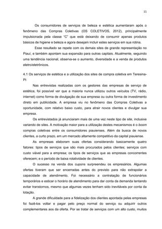 11
Os consumidores de serviços de beleza e estética aumentaram após o
fenômeno das Compras Coletivas (OS COLETIVOS, 2012), principalmente
impulsionada pela classe “C” que está deixando de consumir apenas produtos
básicos de higiene e beleza e agora desejam incluir estes serviços em sua rotina.
Esse resultado se repete com os demais sites de grande representação no
Piauí, e também apontam sua expansão para outras capitais. Atualmente, seguindo
uma tendência nacional, observa-se o aumento, diversidade e a venda de produtos
eletro/eletrônicos.
4.1 Os serviços de estética e a utilização dos sites de compra coletiva em Teresina-
PI
Nas entrevistas realizadas com os gestores das empresas de serviço de
estética, foi possível ver que a maioria nunca utilizou outros veículos (TV, rádio,
internet) como forma de divulgação de sua empresa ou outra forma de investimento
direto em publicidade. A empresa viu no fenômeno das Compras Coletivas a
oportunidade, com relativo baixo custo, para atrair novos clientes e divulgar sua
empresa.
Os entrevistados já anunciaram mais de uma vez neste tipo de site, inclusive
variando de sites. A motivação maior para a utilização destes mecanismos é o boom
compras coletivas entre os consumidores piauienses. Além da busca de novos
clientes, a curto prazo, em um mercado altamente competitivo da capital piauiense.
As empresas elaboram suas ofertas considerando basicamente quatro
fatores: tipos de serviços que são mais procurados pelos clientes; serviços com
custo viável para a empresa; os tipos de serviços que as empresas concorrentes
oferecem; e o período de baixa rotatividade de clientes.
O sucesso na venda dos cupons surpreendeu os empresários. Algumas
ofertas tiveram que ser encerradas antes do previsto para não extrapolar a
capacidade de atendimento. Foi necessário a contratação de funcionários
temporários e esticar o horário de atendimento para dar conta da demanda tentando
evitar transtornos, mesmo que algumas vezes tenham sido inevitáveis por conta da
lotação.
A grande dificuldade para a fidelização dos clientes apontada pelas empresas
foi fazê-los voltar e pagar pelo preço normal do serviço ou adquirir outros
complementares aos da oferta. Por se tratar de serviços com um alto custo, muitos
 