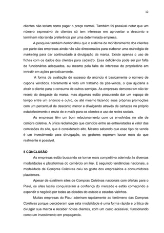 12
clientes não teriam como pagar o preço normal. Também foi possível notar que um
número expressivo de clientes só tem interesse em aproveitar o desconto e
terminam não tendo preferência por uma determinada empresa.
A pesquisa também demonstrou que o sistema de monitoramento dos clientes
por parte das empresas ainda não são direcionados para elaborar uma estratégia de
marketing para dar continuidade à divulgação da marca. Existe apenas o uso de
fichas com os dados dos clientes para cadastro. Essa deficiência pode ser por falta
de funcionários adequados, ou mesmo pela falta de interesse do proprietário em
investir em ações periodicamente.
A forma de avaliação do sucesso do anúncio é basicamente o número de
cupons vendidos. Raramente é feito um trabalho de pós-venda, o que ajudaria a
atrair o cliente para o consumo de outros serviços. As empresas demonstram não ter
receio do desgaste da marca, mas algumas estão procurando dar um espaço de
tempo entre um anúncio e outro, ou até mesmo fazendo suas próprias promoções
com um percentual de desconto menor e divulgando através de cartazes no próprio
estabelecimento e envio de e-mails para os clientes e uso de redes sociais.
As empresas têm um bom relacionamento com os envolvidos no site de
compra coletiva. A única reclamação que coincide entre as entrevistadas é valor das
comissões do site, que é considerado alto. Mesmo sabendo que esse tipo de venda
é um investimento para divulgação, os gestores esperam lucrar mais do que
realmente é possível.
5 CONCLUSÃO
As empresas estão buscando se tornar mais competitiva aderindo às diversas
modalidades e plataformas do comércio on line. E seguindo tendências nacionais, a
modalidade de Compras Coletivas caiu no gosto dos empresários e consumidores
piauienses.
Apesar de existirem sites de Compras Coletivas nacionais com ofertas para o
Piauí, os sites locais conquistaram a confiança do mercado e estão começando a
expandir o negócio por todas as cidades do estado e estados vizinhos.
Muitas empresas do Piauí aderiram rapidamente ao fenômeno das Compras
Coletivas porque perceberam que esta modalidade é uma forma rápida e prática de
divulgar sua marca e receber novos clientes, com um custo acessível, funcionando
como um investimento em propaganda.
 