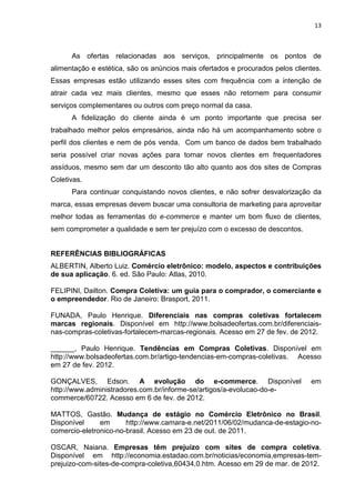 13
As ofertas relacionadas aos serviços, principalmente os pontos de
alimentação e estética, são os anúncios mais ofertados e procurados pelos clientes.
Essas empresas estão utilizando esses sites com frequência com a intenção de
atrair cada vez mais clientes, mesmo que esses não retornem para consumir
serviços complementares ou outros com preço normal da casa.
A fidelização do cliente ainda é um ponto importante que precisa ser
trabalhado melhor pelos empresários, ainda não há um acompanhamento sobre o
perfil dos clientes e nem de pós venda. Com um banco de dados bem trabalhado
seria possível criar novas ações para tornar novos clientes em frequentadores
assíduos, mesmo sem dar um desconto tão alto quanto aos dos sites de Compras
Coletivas.
Para continuar conquistando novos clientes, e não sofrer desvalorização da
marca, essas empresas devem buscar uma consultoria de marketing para aproveitar
melhor todas as ferramentas do e-commerce e manter um bom fluxo de clientes,
sem comprometer a qualidade e sem ter prejuízo com o excesso de descontos.
REFERÊNCIAS BIBLIOGRÁFICAS
ALBERTIN, Alberto Luiz. Comércio eletrônico: modelo, aspectos e contribuições
de sua aplicação. 6. ed. São Paulo: Atlas, 2010.
FELIPINI, Dailton. Compra Coletiva: um guia para o comprador, o comerciante e
o empreendedor. Rio de Janeiro: Brasport, 2011.
FUNADA, Paulo Henrique. Diferenciais nas compras coletivas fortalecem
marcas regionais. Disponível em http://www.bolsadeofertas.com.br/diferenciais-
nas-compras-coletivas-fortalecem-marcas-regionais. Acesso em 27 de fev. de 2012.
______, Paulo Henrique. Tendências em Compras Coletivas. Disponível em
http://www.bolsadeofertas.com.br/artigo-tendencias-em-compras-coletivas. Acesso
em 27 de fev. 2012.
GONÇALVES, Edson. A evolução do e-commerce. Disponível em
http://www.administradores.com.br/informe-se/artigos/a-evolucao-do-e-
commerce/60722. Acesso em 6 de fev. de 2012.
MATTOS, Gastão. Mudança de estágio no Comércio Eletrônico no Brasil.
Disponível em http://www.camara-e.net/2011/06/02/mudanca-de-estagio-no-
comercio-eletronico-no-brasil. Acesso em 23 de out. de 2011.
OSCAR, Naiana. Empresas têm prejuízo com sites de compra coletiva.
Disponível em http://economia.estadao.com.br/noticias/economia,empresas-tem-
prejuizo-com-sites-de-compra-coletiva,60434,0.htm. Acesso em 29 de mar. de 2012.
 