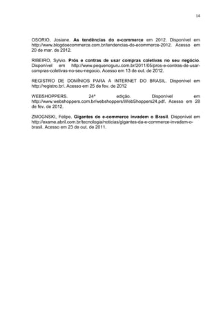 14
OSORIO, Josiane. As tendências do e-commerce em 2012. Disponível em
http://www.blogdoecommerce.com.br/tendencias-do-ecommerce-2012. Acesso em
20 de mar. de 2012.
RIBEIRO, Sylvio. Prós e contras de usar compras coletivas no seu negócio.
Disponível em http://www.pequenoguru.com.br/2011/05/pros-e-contras-de-usar-
compras-coletivas-no-seu-negocio. Acesso em 13 de out. de 2012.
REGISTRO DE DOMÍNIOS PARA A INTERNET DO BRASIL. Disponível em
http://registro.br/. Acesso em 25 de fev. de 2012
WEBSHOPPERS. 24ª edição. Disponível em
http://www.webshoppers.com.br/webshoppers/WebShoppers24.pdf. Acesso em 28
de fev. de 2012.
ZMOGNSKI, Felipe. Gigantes do e-commerce invadem o Brasil. Disponível em
http://exame.abril.com.br/tecnologia/noticias/gigantes-da-e-commerce-invadem-o-
brasil. Acesso em 23 de out. de 2011.
 