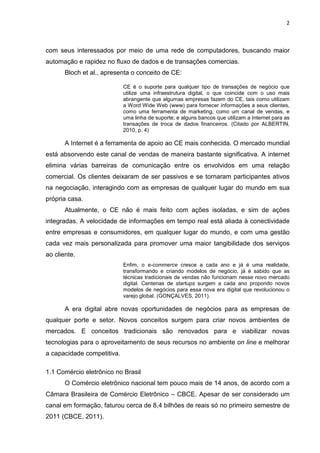 2
com seus interessados por meio de uma rede de computadores, buscando maior
automação e rapidez no fluxo de dados e de transações comercias.
Bloch et al., apresenta o conceito de CE:
CE é o suporte para qualquer tipo de transações de negócio que
utilize uma infraestrutura digital, o que coincide com o uso mais
abrangente que algumas empresas fazem do CE, tais como utilizam
a Word Wide Web (www) para fornecer informações a seus clientes,
como uma ferramenta de marketing, como um canal de vendas, e
uma linha de suporte; e alguns bancos que utilizam a Internet para as
transações de troca de dados financeiros. (Citado por ALBERTIN,
2010, p. 4)
A Internet é a ferramenta de apoio ao CE mais conhecida. O mercado mundial
está absorvendo este canal de vendas de maneira bastante significativa. A internet
elimina várias barreiras de comunicação entre os envolvidos em uma relação
comercial. Os clientes deixaram de ser passivos e se tornaram participantes ativos
na negociação, interagindo com as empresas de qualquer lugar do mundo em sua
própria casa.
Atualmente, o CE não é mais feito com ações isoladas, e sim de ações
integradas. A velocidade de informações em tempo real está aliada à conectividade
entre empresas e consumidores, em qualquer lugar do mundo, e com uma gestão
cada vez mais personalizada para promover uma maior tangibilidade dos serviços
ao cliente.
Enfim, o e-commerce cresce a cada ano e já é uma realidade,
transformando e criando modelos de negócio, já é sabido que as
técnicas tradicionais de vendas não funcionam nesse novo mercado
digital. Centenas de startups surgem a cada ano propondo novos
modelos de negócios para essa nova era digital que revolucionou o
varejo global. (GONÇALVES, 2011).
A era digital abre novas oportunidades de negócios para as empresas de
qualquer porte e setor. Novos conceitos surgem para criar novos ambientes de
mercados. E conceitos tradicionais são renovados para e viabilizar novas
tecnologias para o aproveitamento de seus recursos no ambiente on line e melhorar
a capacidade competitiva.
1.1 Comércio eletrônico no Brasil
O Comércio eletrônico nacional tem pouco mais de 14 anos, de acordo com a
Câmara Brasileira de Comércio Eletrônico – CBCE. Apesar de ser considerado um
canal em formação, faturou cerca de 8,4 bilhões de reais só no primeiro semestre de
2011 (CBCE, 2011).
 