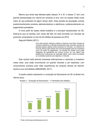 3
Mesmo que ainda seja liderada pelas classes ‘A’ e ‘B’, a classe ‘C’ tem uma
grande representação em volume em compras on line, com um tíquete médio muito
maior do que praticado há algum tempo atrás. Essa parcela da população compra
predominantemente produtos eletrodomésticos e eletrônicos, preferencialmente em
pagamentos parcelados.
O novo perfil de classe media brasileira é o principal impulsionador do CE.
Estima-se que as famílias com renda até três mil reais formarão um mercado de
possíveis compradores on line de 30 milhões de pessoas em 2012.
Segundo Mattos (2011):
Com este cenário, estamos prestes a observar nova fase virtuosa do
comércio eletrônico no Brasil caracterizado pela eminente entrada de
grandes players globais ainda ausentes no mercado, na melhoria do
nível de serviço pela adoção de novas tecnologias tanto de marketing
como de meios de pagamento, na inclusão do mobile como parte
integrante da experiência de compra on-line, do uso efetivo das
plataformas multi-canais de operação lojista, entre outras inovações
ou novidades positivas aos negócios e mercado.
Este cenário está atraindo empresas internacionais e nacionais a investirem
nesse setor, pois estão encontrando um grande mercado a ser explorado, com
consumidores ansiosos para obter experiências de compras através da internet,
devido à sua comodidade (ZMOGNSKI, 2011).
O quadro abaixo representa o a evolução do faturamento do CE no Brasil nos
últimos anos:
Quadro 1 – Evolução do faturamento – 1º semestres (em bilhões)
Fonte: e-bit (www.evitempresa.com.br)
 