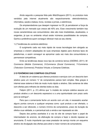 4
Ainda segundo a pesquisa feita pelo WebShoppers (2011), os produtos mais
vendidos pela internet atualmente são respectivamente: eletrodomésticos,
informática, saúde e beleza, livros, revistas e jornais, e eletrônicos.
Os empreendedores que desejam ingressar no CE, já perceberam a força da
evolução de um mercado que cresce até 40% ano. Esse crescimento também traz
novas características aos consumidores: eles são mais imediatistas, atualizados, e
exigentes, já que no ambiente virtual existe inúmeras possiblidades de compras.
Ganha a preferência quem conseguir oferecer mais ao seu cliente.
1.2 Tendências do comércio eletrônico
O surgimento cada vez mais rápido de novas tecnologias tem obrigado as
empresas a criarem adaptações de suas empresas digitais para diversos tipos de
plataformas, e assim conseguir se aproximar cada vez mais dos consumidores e
permanecer competitivas.
Entre as tendências desse novo tipo de comércio temos (OSÓRIO, 2011): M-
Commerce (Mobile Commerce); S-Commerce (Social Commerce); T-Commerce
(Television Commerce); Produtos Virtuais; e Compras Coletivas.
2 O FENÔMENO DAS COMPRAS COLETIVAS
A ideia de um sistema que oferece produtos e serviços com um desconto bem
atrativo para um número “x” de compradores parece bem simples. Mas graças à
internet esse sistema é feito de modo muito rápido e atrativo. São centenas de sites
com ofertas para milhares de clientes todos os dias.
Felipini (2011, p. 21) afirma que “o modelo de compra coletiva associa um
produto atrativo a um desconto expressivo e a uma oportunidade com prazo certo
para se extinguir”.
Para que o comerciante feche um acordo com um site, é necessário acertar
alguns pontos comuns a qualquer empresa como: qual produto a ser ofertado, o
desconto a ser oferecido, o número mínimo de compradores, prazo de duração da
oferta e sua validade, e o percentual sob a venda a ser repassado ao site.
Depois dos pontos acertados é a vez do site de compra fazer o papel de
intermediador do anúncio, da efetivação da compra e fazer o devido repasse ao
anunciante. É muito importante que esse prestador de serviço monte um esquema
atrativo de divulgação das ofertas para atrair o maior número de compradores.
 