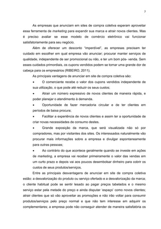 7
As empresas que anunciam em sites de compra coletiva esperam aproveitar
essa ferramenta de marketing para expandir sua marca e atrair novos clientes. Mas
é preciso avaliar se esse modelo de comércio eletrônico vai funcionar
satisfatoriamente para seu negócio.
Além de oferecer um desconto “imperdível”, as empresas precisam ter
cuidado em escolher em qual empresa vão anunciar; procurar manter serviços de
qualidade, independente de ser promocional ou não, e ter um bom pós- venda. Sem
esses cuidados primordiais, os cupons vendidos podem se tornar uma grande dor de
cabeça para os empresários (RIBEIRO, 2011).
As principais vantagens de anunciar em site de compra coletiva são:
• O comerciante recebe o valor dos cupons vendidos independente de
sua utilização, o que pode até reduzir os seus custos;
• Atrair um número expressivo de novos clientes de maneira rápida, e
poder planejar o atendimento à demanda.
• Oportunidade de fazer mercadoria circular e de ter clientes em
períodos de baixa procura;
• Facilitar a experiência de novos clientes e assim ter a oportunidade de
criar novas necessidades de consumo destes.
• Grande exposição da marca, que será visualizada não só por
compradores, mas por visitantes dos sites. Os interessados naturalmente vão
procurar mais informações sobre a empresa e divulgar espontaneamente
para outras pessoas;
• Ao contrário do que acontece geralmente quando se investe em ações
de marketing, a empresa vai receber primeiramente o valor das vendas em
um curto prazo e depois vai aos poucos desembolsar dinheiro para cobrir os
custos de seus produtos/serviços.
Entre as principais desvantagens de anunciar em site de compra coletiva
estão: a desvalorização do produto ou serviço ofertado e a desvalorização da marca;
o cliente habitual pode se sentir lesado ao pagar preços tabelados e o mesmo
serviço estar pela metade do preço e ainda disputar ‘espaço’ como novos clientes;
atrair clientes que só vão aproveitar as promoções e não irão voltar para consumir
produtos/serviços pelo preço normal e que não tem interesse em adquirir os
complementares; a empresa pode não conseguir atender de maneira satisfatória os
 
