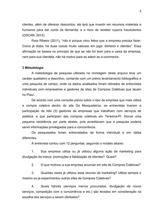 8
clientes, além de oferecer descontos, ela terá que investir em recursos materiais e
humanos para dar conta da demanda; e o risco de receber cupons fraudulentos
(OSCAR, 2012).
Para Ribeiro (2011), “não é porque virou febre que a empresa precisa fazer.
Como já disse, há duas coisas muito valiosas em jogo: dinheiro e clientes”. Essa
afirmação se baseia no princípio de que se não for bom para o caixa da empresa,
nem para sua clientela, não há motivo para se aderir ao e-commerce.
3 Metodologia
A metodologia de pesquisa utilizada na montagem deste arquivo teve um
caráter qualitativo e descritivo, contando com um prévio levantamento bibliográfico e
uma pesquisa de campo, onde os dados analisados foram retirados de entrevistas
individuais com empresários e gestores de sites de Compras Coletivas que atuam
no Piauí.
De acordo com uma consulta prévia sobre o tipo de empresa que mais utiliza
a compra coletiva dentro do site Os Mosqueteiros, as entrevistas tiveram a
participação de três (3) gestores de empresas que trabalham com serviços de
estética, e que participam das compras coletivas em Teresina-PI. Houve uma
pequena resistência por parte destes, pois acreditavam que a pesquisa poderia
servir informações privilegiadas para a concorrência.
Os pesquisados foram entrevistados de forma individual e em datas
diferentes.
A entrevista contou com 12 perguntas, seguindo o modelo abaixo:
1. Sua empresa utiliza ou já utilizou alguma ação de marketing para
divulgação da marca, promoções e fidelização de clientes? Quais?
2. O que motivou a sua empresa anunciar em site de Compras Coletivas?
3. Quantas vezes já utilizou esse recurso de marketing? Utiliza sempre o
mesmo ou já experimentou outros sites de Compras Coletivas?
4. Quais fatores (serviços menos procurados, divulgação de novos
serviços, competição com a concorrência e etc.) são levados em consideração na
escolha dos serviços a serem ofertados?
 