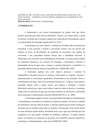 qualidade de vida. Concluiu-se que a utilização da hidroterapia em pacientes com 
lesões traumato – ortopédicas acarreta melhoras significativas na qualidade de vida 
desses pacientes. 
Palavras-chave: hidroterapia; Traumatologia; 
1 INTRODUÇÃO 
3 
A hidroterapia é um recurso fisioterapêutico de grande valia que utiliza 
piscinas aquecidas para tratar diversas disfunções. Todavia, nos tempos atuais, o grupo 
de técnicas e métodos que a integram, quando esta é aplicada por fisioterapeutas, passou 
a ser denominada de fisioterapia aquática (SILVA, 2012). 
A fisioterapia tem como objetivo a inibição da atividade reflexa anormal para 
normalizar o tono muscular e facilitar o movimento normal, com isso haverá uma 
melhora da força, da flexibilidade, da amplitude de movimento, dos padrões de 
movimento e das capacidades motoras básicas para a mobilidade funcional. A 
hidroterapia vem crescendo como modalidade de fisioterapia. As técnicas desse modelo 
de tratamento baseiam-se em conceitos de fisiologia e biomecânica. Utilizam as 
propriedades físicas da água como o empuxo, a pressão hidrostática, a turbulência e a 
densidade substancialmente distinta da densidade do ar (BONOMO, 2007). 
A fisioterapia aquática tem como objetivo promover o máximo de 
independência funcional possível ao paciente, minimizando as respostas anormais e 
potencializando os movimentos apropriados, beneficiando-se dos princípios físicos e 
termodinâmicos da água. Entre esses princípios destacam-se: o empuxo, força oposta à 
gravidade atuando sobre o objeto imerso, que propicia a flutuação; a pressão 
hidrostática, pressão que a água exerce sobre o corpo em todas as direções; viscosidade, 
atração entre as moléculas de água que cria uma resistência ao movimento, contribuindo 
dessa forma para o fortalecimento muscular (MENEGHETTI; et. al., 2009). 
A fisioterapia aquática, devido suas propriedades hidrostáticas, hidrodinâmicas 
e termodinâmicas associadas aos métodos de tratamento aquático, favorecem o trabalho 
de estimulação sensorial, além da função. A imersão aquática possui efeitos fisiológicos 
relevantes que se estendem sobre todos os sistemas e a homeostase. Estes efeitos podem 
ser tanto imediatos quanto tardios, permitindo assim, que a água seja utilizada para fins 
terapêuticos em uma grande variedade de problemas orgânicos. A terapia aquática 
parece ser benéfica no tratamento de pacientes com distúrbios músculo-esqueléticos, 
neurológicos, cardiopulmonares, entre outros (GIMENES, 2005). 
 