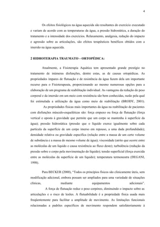 4 
Os efeitos fisiológicos na água aquecida são resultantes do exercício executado 
e variam de acordo com as temperaturas da água, a pressão hidrostática, a duração do 
tratamento e a intensidade dos exercícios. Relaxamento, analgesia, redução do impacto 
e agressão sobre as articulações, são efeitos terapêuticos benéficos obtidos com a 
imersão na água aquecida. 
2 HIDROTERAPIA TRAUMATO – ORTOPÉDICA: 
Atualmente, a Fisioterapia Aquática tem apresentado grande prestígio no 
tratamento de inúmeras disfunções, dentre estas, as de causas ortopédicas. As 
propriedades ímpares de flutuação e de resistência da água fazem dela um importante 
recurso para o Fisioterapeuta, proporcionando ao mesmo numerosas opções para a 
elaboração de um programa de reabilitação individual. As vantagens da redução do peso 
corporal e da imersão em um meio com resistência são bem conhecidas, razão pela qual 
foi estimulada a utilização da água como meio de reabilitação (BRODY, 2001). 
As propriedades físicas mais importantes da água na reabilitação de pacientes 
com disfunções músculo-esqueléticas são: força empuxo ou força de flutuação (força 
vertical e oposta à gravidade que permite que um corpo se mantenha à superfície da 
água); pressão hidrostática (pressão que o líquido exerce igualmente sobre cada 
partícula da superfície de um corpo imerso em repouso, a uma dada profundidade); 
densidade relativa ou gravidade específica (relação entre a massa de um certo volume 
de substância e a massa do mesmo volume de água); viscosidade (atrito que ocorre entre 
as moléculas de um líquido e causa resistência ao fluxo deste); turbulência (redução da 
pressão sobre o corpo pela movimentação do líquido); tensão superficial (força exercida 
entre as moléculas da superfície de um líquido); temperatura termoneutra (DEGANI, 
1998). 
Para BECKER (2000), “Todos os princípios físicos são clinicamente úteis, sem 
modificação adicional, embora possam ser ampliados para uma variedade de situações 
clínicas, mediante equipamentos adicionais”. 
A força de flutuação reduz o peso corpóreo, diminuindo o impacto sobre as 
articulações e o risco de lesões. A flutuabilidade é a propriedade física usada mais 
freqüentemente para facilitar a amplitude de movimento. As limitações funcionais 
relacionadas a padrões específicos de movimento respondem satisfatoriamente à 
 