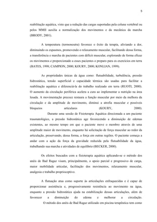 5 
reabilitação aquática, visto que a redução das cargas suportadas pela coluna vertebral ou 
pelos MMII auxilia a normalização dos movimentos e da mecânica da marcha 
(BRODY, 2001). 
A temperatura (termoneutra) favorece o êxito da terapia, aliviando a dor, 
diminuindo os espasmos, promovendo o relaxamento muscular, facilitando dessa forma, 
a transferência e marcha de pacientes com déficit muscular, explorando de forma eficaz 
os movimentos e proporcionado a esses pacientes o preparo para os exercícios em terra 
(BATES, 1998; CAMPION, 2000; KOURY, 2000; KONLIAN, 1999). 
As propriedades únicas da água como: flutuabilidade, turbulência, pressão 
hidrostática, tensão superficial e capacidade térmica são usadas para facilitar a 
reabilitação aquática e diferenciá-la do trabalho realizado em terra (RUOTI, 2000). 
O aumento da circulação periférica acelera a cura ao implementar a nutrição na área 
lesada. A movimentação precoce restaura a função muscular por meio da melhora da 
circulação e da amplitude de movimento, diminui a atrofia muscular e possíveis 
bloqueios articulares (KOURY, 2000). 
Durante uma sessão de Fisioterapia Aquática direcionada a um paciente 
traumatológico, a pressão hidrostática age favorecendo a diminuição de edemas 
existentes, ao mesmo tempo em que o paciente move o membro através de uma 
amplitude maior de movimento, enquanto há solicitação de força muscular ao redor da 
articulação, preservando, dessa forma, a força em outras regiões. O paciente começa a 
andar com a ação da força da gravidade reduzida pela flutuabilidade da água, 
trabalhando sua marcha e atividades de equilíbrio (BECKER, 2000). 
Os efeitos buscados com a fisioterapia aquática aplicando-se o método dos 
anéis de Bad Ragaz visam, principalmente, o apoio parcial e progressivo de carga, 
maior mobilidade articular, facilitação dos movimentos, relaxamento muscular, 
analgesia e trabalho proprioceptivo. 
A flutuação atua como suporte às articulações enfraquecidas e é capaz de 
proporcionar assistência e, progressivamente resistência ao movimento na água, 
enquanto a pressão hidrostática ajuda na estabilização dessas articulações, além de 
favorecer a diminuição do edema e melhorar a circulação. 
O método dos anéis de Bad Ragaz utilizado em piscina terapêutica tem como 
 
