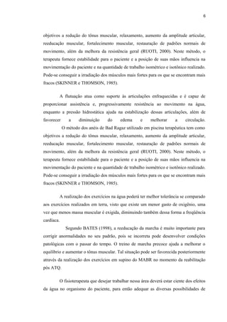 6 
objetivos a redução do tônus muscular, relaxamento, aumento da amplitude articular, 
reeducação muscular, fortalecimento muscular, restauração de padrões normais de 
movimento, além da melhora da resistência geral (RUOTI, 2000). Neste método, o 
terapeuta fornece estabilidade para o paciente e a posição de suas mãos influencia na 
movimentação do paciente e na quantidade de trabalho isométrico e isotônico realizado. 
Pode-se conseguir a irradiação dos músculos mais fortes para os que se encontram mais 
fracos (SKINNER e THOMSON, 1985). 
A flutuação atua como suporte às articulações enfraquecidas e é capaz de 
proporcionar assistência e, progressivamente resistência ao movimento na água, 
enquanto a pressão hidrostática ajuda na estabilização dessas articulações, além de 
favorecer a diminuição do edema e melhorar a circulação. 
O método dos anéis de Bad Ragaz utilizado em piscina terapêutica tem como 
objetivos a redução do tônus muscular, relaxamento, aumento da amplitude articular, 
reeducação muscular, fortalecimento muscular, restauração de padrões normais de 
movimento, além da melhora da resistência geral (RUOTI, 2000). Neste método, o 
terapeuta fornece estabilidade para o paciente e a posição de suas mãos influencia na 
movimentação do paciente e na quantidade de trabalho isométrico e isotônico realizado. 
Pode-se conseguir a irradiação dos músculos mais fortes para os que se encontram mais 
fracos (SKINNER e THOMSON, 1985). 
A realização dos exercícios na água poderá ter melhor tolerância se comparado 
aos exercícios realizados em terra, visto que existe um menor gasto de oxigênio, uma 
vez que menos massa muscular é exigida, diminuindo também dessa forma a freqüência 
cardíaca. 
Segundo BATES (1998), a reeducação da marcha é muito importante para 
corrigir anormalidades no seu padrão, pois se incorreta pode desenvolver condições 
patológicas com o passar do tempo. O treino de marcha precoce ajuda a melhorar o 
equilíbrio e aumentar o tônus muscular. Tal situação pode ser favorecida posteriormente 
através da realização dos exercícios em supino do MABR no momento da reabilitação 
pós ATQ. 
O fisioterapeuta que desejar trabalhar nessa área deverá estar ciente dos efeitos 
da água no organismo do paciente, para então adequar as diversas possibilidades de 
 