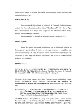 7 
tratamento em piscina terapêutica, objetivando um atendimento o mais individualizado 
e especializado possível. 
3 METODOLOGIA 
O presente estudo foi realizado na biblioteca da Faculdade Estácio do Ceará, 
unidade Via Corpvs, localizada na Rua: Eliseu Uchoa Becco, Nº. 600 - Bairro: Água 
Fria, Fortaleza-Ceará, e os artigos serão pesquisados nas bibliotecas virtuais Scielo, 
Bireme, Medline e Google acadêmico. 
A coleta de dados foi realizada no período de agosto à outubro de 2013. 
4 CONCLUSÃO 
Diante do estudo apresentado concluímos que a hidroterapia oferece ao 
fisioterapeuta a possibilidade de tratar as patologias traumato – ortopédicas que 
necessita de diminuição de carga, de impacto, em um ambiente mais seguro do que fora 
da piscina. A água aquecida promove relaxamento dos tecidos e é extremamente 
agradável para o paciente. 
REFERÊNCIAS 
SILVA, E. A. B.; A INTERVENÇÃO DA FISIOTERAPIA AQUÁTICA NO 
TRATAMENTO DA FIBROMIALGIA. Revista Científica dos Alunos da Faculdade 
São Miguel; 2012 ISSN 1809-4171; Presciência Recife n. 5; pag.29. 
BONOMO, Lívia Maria Marques; CASTRO, Vanessa Chamma; FERREIRA, Denise 
Maciel; MIYAMOTO, Samira Tatiyama. Hidroterapia na aquisição da 
funcionalidade de crianças com Paralisia Cerebral. Rev Neurocienc 2007; 15/2:125– 
130. 
MENEGHETTI, C. H. Z.; BASQUEIRA, C.; FIORAMONTE, C.; FERRACINI, L. C. 
INFLUÊNCIA DA FISIOTERAPIA AQUÁTICA NO CONTROLE DE 
TRONCO NA SÍNDROME DE PUSHER: ESTUDO DE CASO. Fisioter. 
Pesqui. vol.16 no.3 São Paulo Julho/Setembro 2009. 
GIMENES, Rafaela Okano; FONTES, Sissy Veloso; FUKUJIMA, Márcia Maiumi; 
MATAS, Sandro Luis de Andrade; PRADO, Gilmar Fernandes. ANÁLISE CRÍTICA 
DE ENSAIOS CLÍNICOS ALEATÓRIOS SOBRE FISIOTERAPIA AQUÁTICA 
 
