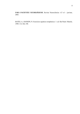 8 
PARA PACIENTES NEUROLÓGICOS. Revista Neurociências v13 n1 - jan/mar, 
2005. 
BATES, A.; HANSON, N. Exercícios aquáticos terapêuticos. 1. ed. São Paulo: Manole, 
1998: 1-8; 166; 190. 
