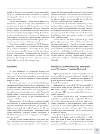 Santana ML


somada ao sistema de “intercorrências” e/ou encaixes implan-      almoço, não nos importa que feche a unidade, mas em caso de
tados, ora também considerado acolhimento por algumas             emergência atendesse”; “eu não estava vindo consultar mais,
unidades, acaba gerando um novo modelo de assistência: a          porque o atendimento estava muito ruim”; “só continuo por-
enfermeiro-centrado.                                              que não tem opção, é o centro de saúde que o médico tem
    Por isso, eventualmente, a forma como a pessoa vive e         tempo pra examinar as pessoas, mas não toca”.
trabalha não é considerada como sendo desencadeante e/ou              Com um sistema de acolhimento bem sucedido, os resul-
condicionante do processo saúde-doença. Corre-se o risco,         tados dos objetivos propostos seriam alcançados, o fluxo de
portanto, de que, influenciados pelo modelo de consulta do        atendimento poderia ser racionalizado, a demanda ambulato-
médico – devido à alta demanda e à necessidade emergente de       rial no pronto atendimento seria reduzida, o número de pes-
resolutividade rápida, além da própria cobrança da população      soas que circulariam desorientadas pela unidade diminuiria,
por um pronto atendimento – os enfermeiros deixem de se           a satisfação do cliente aumentaria e o ambiente de trabalho
preocupar com estratégias para prevenir doenças e promover        ficaria mais harmonioso32.
saúde, optando por um atendimento voltado à queixa clínica,           Todavia, soma-se a esse cenário o agravante de que a maior
reiterando, assim, o modelo médico assistencial3.                 parte dos profissionais de saúde envolvidos no acolhimento
    Dessa forma, o estudo revelou que, nas USF de Pindamo-        não é capacitada para tal e o fato de ser truncado o processo
nhangaba, a intensa divisão do processo de trabalho, a assis-     comunicativo estabelecido nas unidades, tanto quanto o pro-
tência centrada no enfermeiro, a manutenção de uma rotina         cesso de trabalho ser fragmentado. A consequência provável
de serviço, seja no agendamento de consultas, seja no fluxo       é, portanto, a inviabilidade do acolhimento como uma estra-
pelo qual passa o usuário – do momento em que acessa o ser-       tégia de reversão do modelo assistencial, conforme o espera-
viço até a obtenção (ou não) da assistência solicitada –, há um   do pelas premissas básicas do Programa Saúde da Família,
predomínio das estratégias “tentativa e erro” que, uma vez        ao menos nas unidades de saúde do município de Pindamo-
estabelecidas, repetem-se até se tornarem fixas.                  nhangaba.


Acolhimento                                                       Condução da Demanda Espontânea e sua relação
                                                                  com o Planejamento Estratégico Situacional
    As falas relacionadas ao acolhimento sugerem que
este é fundamentalmente relacionado ao acesso à demanda               O planejamento é um dos recursos mais citados no que se
espontânea1,4. Na maioria das unidades do estudo, não existe      refere ao auxílio do gerente na utilização de indicadores para
um sistema que inclua essa demanda no rol de acompanha-           a tomada de decisões24,33,34, uma vez que sem planos não se
mentos de rotina.                                                 podem organizar eficientemente os indivíduos e controlar o
    Os pacientes têm acesso a um número limitado de vagas         resultado de suas ações10.
e a alta demanda é a principal justificativa das unidades para        Na área da saúde, a utilização do PES17 é recomendada9,18,
que somente a queixa imediata seja resolvida. Unidades não        dentre outras razões, porque no trabalho em equipes do
expostas ao mesmo problema talvez assim o sejam pela pro-         PSF ele leva em conta a inclusão e o controle social, mo-
ximidade de um pronto atendimento na região. A demanda            tivo pelo qual o PES pode ser considerado ferramenta ge-
elevada prejudica a intervenção preventiva e reforça a prá-       rencial importante9.
tica curativa e, via de regra, é o que acontece em todas as           No momento explicativo do PES17, recomenda-se que
unidades avaliadas31.                                             os problemas sejam identificados e explicados18. Os resulta-
    Quando gerentes e técnicos são questionados sobre a razão     dos obtidos sugerem que gerentes, técnicos e usuários per-
do acolhimento, as falas revelam as seguintes percepções: “é      cebem, basicamente, o seguinte problema, comum a todas
chegar em determinado lugar em busca de algo que me satis-        as unidades de saúde: demanda por atendimento maior que
faça e essa necessidade seja sanada”; “é a pessoa sair dali com   a oferta de serviços (“não está tendo vaga”; “vinha marcar
o problema resolvido ou encaminhado”; “damos a informação         consulta, estava muito demorada”; “chega todo dia no posto
que ele vem buscar”; “serve para atender a emergência”; “é        tá aquela fila enorme”).
não liberar sem atendimento”; “é perguntar se tá tudo bem,            Se o ponto de partida para um bom planejamento é o
abrir um sorriso”.                                                diagnóstico da situação, o qual inclui identificar os proble-
    Mas, para surpresa, essa não é a percepção de muitos usu-     mas e priorizá-los de modo que as prioridades possam se
ários: “não atenderam e mandaram para o pronto-socorro”;          tornar planos de ação24, há de se ressaltar que as unidades
“não tem médico, não vai vir, não tem aviso”; “horário de         apresentam dificuldade em fazê-lo. Nesses serviços, o sistema


                                                                         Rev bras med fam comunidade. Florianópolis, 2011 Abr-Jun; 6(19): 133-41.   139
 
